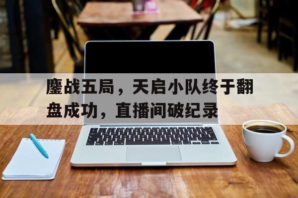 鏖战五局，天启小队终于翻盘成功，直播间破纪录