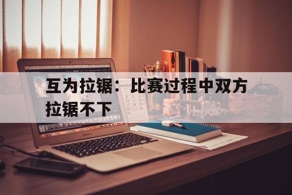 九游体育亚洲官网-互为拉锯：比赛过程中双方拉锯不下的简单介绍